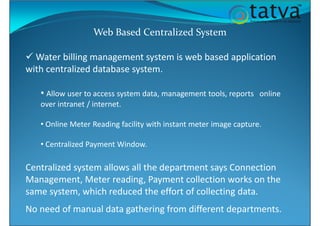 Web Based Centralized System
Water billing management system is web based application
with centralized database system.
• Allow user to access system data, management tools, reports online
over intranet / internet.
• Online Meter Reading facility with instant meter image capture.
• Centralized Payment Window.
Centralized system allows all the department says Connection
Management, Meter reading, Payment collection works on the
same system, which reduced the effort of collecting data.
No need of manual data gathering from different departments.
 