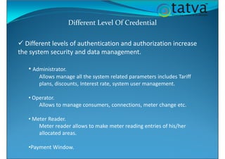 Different Level Of Credential
Different levels of authentication and authorization increase
the system security and data management.
• Administrator.
Allows manage all the system related parameters includes Tariff
plans, discounts, Interest rate, system user management.
• Operator.
Allows to manage consumers, connections, meter change etc.
• Meter Reader.
Meter reader allows to make meter reading entries of his/her
allocated areas.
•Payment Window.
 