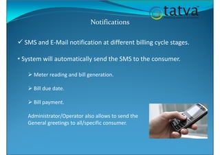 Notifications
SMS and E-Mail notification at different billing cycle stages.
• System will automatically send the SMS to the consumer.
Meter reading and bill generation.
Bill due date.
Bill payment.
Administrator/Operator also allows to send the
General greetings to all/specific consumer.
 