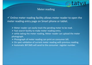 Meter reading
Online meter reading facility allows meter reader to open the
meter reading entry page on Smart phone or tablet.
Meter reader can easily track the pending meter to be read.
Fast search facility to make meter reading entry.
while taking the meter reading, Meter reader can upload the meter
photograph.
Photograph of meter reading can print on consumer bill.
On spot validation of current meter reading with previous reading.
Automatic Bill SMS will send to the consumer register number.
 