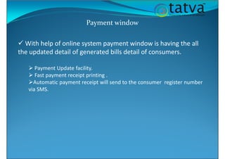 Payment window
With help of online system payment window is having the all
the updated detail of generated bills detail of consumers.
Payment Update facility.
Fast payment receipt printing .
Automatic payment receipt will send to the consumer register number
via SMS.
 