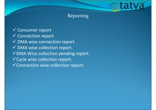 Reporting
Consumer report
Connection report
DMA wise connection report.
DMA wise collection report.
DMA Wise collection pending report.
Cycle wise collection report.
Connection wise collection report.
 