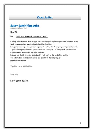 1
HusseinSabry Samir
Accounting Supervisor
Dear Sir,
UITABLE POSTA SAPPLICATION FORRe:
I, Sabry Samir Hussein, wish to apply for a suitable post in your organization. I have a strong
work experience I am a well-educated and hardworking.
I am person seeking a change in an organization of repute. A company or Organization with
A good working environment, where talent and hard work Are recognized, a place where
I would like to settle down and build a career.
I assure you that if given the opportunity, I will work to the best of my ability,
The satisfaction of my seniors and to the benefit of the company, or
Organization at large.
Thanking you in anticipation,
Yours truly,
Sabry Samir Hussein
Cover Letter
 