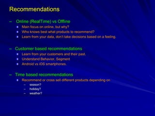 Recommendations
– Online (RealTime) vs Offline
Main focus on online, but why?
Who knows best what products to recommend?
Learn from your data, don’t take decisions based on a feeling.
– Customer based recommendations
Learn from your customers and their past.
Understand Behavior, Segment
Android vs iOS smartphones.
– Time based recommendations
Recommend or cross sell different products depending on
– season?
– holiday?
– weather?
 