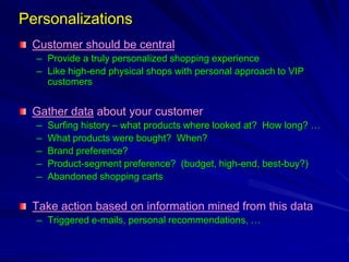 Personalizations
Customer should be central
– Provide a truly personalized shopping experience
– Like high-end physical shops with personal approach to VIP
customers
Gather data about your customer
– Surfing history – what products where looked at? How long? …
– What products were bought? When?
– Brand preference?
– Product-segment preference? (budget, high-end, best-buy?)
– Abandoned shopping carts
Take action based on information mined from this data
– Triggered e-mails, personal recommendations, …
 