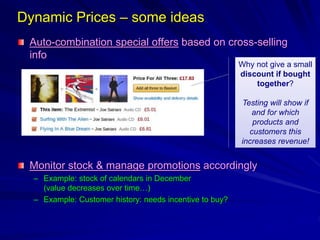 Dynamic Prices – some ideas
Auto-combination special offers based on cross-selling
info
Monitor stock & manage promotions accordingly
– Example: stock of calendars in December
(value decreases over time…)
– Example: Customer history: needs incentive to buy?
Why not give a small
discount if bought
together?
Testing will show if
and for which
products and
customers this
increases revenue!
 