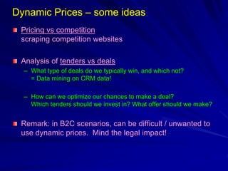 Dynamic Prices – some ideas
Pricing vs competition
scraping competition websites
Analysis of tenders vs deals
– What type of deals do we typically win, and which not?
= Data mining on CRM data!
– How can we optimize our chances to make a deal?
Which tenders should we invest in? What offer should we make?
Remark: in B2C scenarios, can be difficult / unwanted to
use dynamic prices. Mind the legal impact!
 