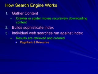 How Search Engine Works
1. Gather Content
– Crawler or spider moves recursively downloading
content
2. Builds sophisticate index
3. Individual web searches run against index
– Results are retrieved and ordered
PageRank & Relevance
 