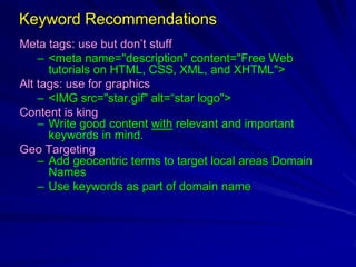 Keyword Recommendations
Meta tags: use but don’t stuff
– <meta name="description" content="Free Web
tutorials on HTML, CSS, XML, and XHTML">
Alt tags: use for graphics
– <IMG src="star.gif" alt=“star logo">
Content is king
– Write good content with relevant and important
keywords in mind.
Geo Targeting
– Add geocentric terms to target local areas Domain
Names
– Use keywords as part of domain name
 