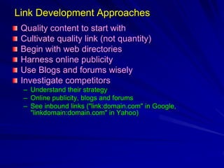 Link Development Approaches
Quality content to start with
Cultivate quality link (not quantity)
Begin with web directories
Harness online publicity
Use Blogs and forums wisely
Investigate competitors
– Understand their strategy
– Online publicity, blogs and forums
– See inbound links ("link:domain.com" in Google,
"linkdomain:domain.com" in Yahoo)
 