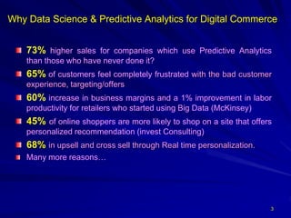 Why Data Science & Predictive Analytics for Digital Commerce
73% higher sales for companies which use Predictive Analytics
than those who have never done it?
65% of customers feel completely frustrated with the bad customer
experience, targeting/offers
60% increase in business margins and a 1% improvement in labor
productivity for retailers who started using Big Data (McKinsey)
45% of online shoppers are more likely to shop on a site that offers
personalized recommendation (invest Consulting)
68% in upsell and cross sell through Real time personalization.
Many more reasons…
3
 