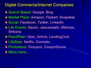 Digital Commerce/Internet Companies
Search Based: Google, Bing
Market Place: Amazon, Flipkart, Snapdeal
Social: Facebook, Twitter, LinkedIn
Life Events: Naukri, Jeevansathi, 99Acres,
Shiksha
Peer2Peer: Uber, Airbnb, LendingClub
LifeStyle: Netflix, Zoomato,
Promotions: Groupon, CouponDunia
Many more…
 