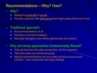 Recommendations – Why? How?
– Why?
Attempt to cross-sell or up-sell
Provide customers with alternatives that might please them even more
– Traditional approach
No recommendations at all
Products in the same category
Manually managed cross-selling opportunities per product
– Why are these approaches fundamentally flawed?
They all start from the seller perspective, not the customer!
“We know what you should be buying”
Manual recommendations are too costly and time-consuming to
maintain – even impossible with large catalogs
 