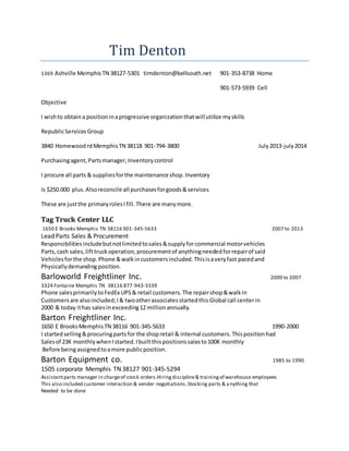 Tim Denton
1369 Ashville MemphisTN 38127-5301 timdenton@bellsouth.net 901-353-8738 Home
901-573-5939 Cell
Objective
I wishto obtaina positioninaprogressive organizationthatwill utilize myskills
RepublicServicesGroup
3840 HomewoodrdMemphisTN 38118 901-794-3800 July2013-july2014
Purchasingagent,Partsmanager,Inventorycontrol
I procure all parts & suppliesforthe maintenance shop.Inventory
Is $250.000 plus.Alsoreconcile all purchasesforgoods&services
These are justthe primaryrolesIfill.There are manymore.
Tag Truck Center LLC
1650 E Brooks Memphis TN 38116 901-345-5633 2007 to 2013
Lead Parts Sales & Procurement
Responsibilitiesincludebutnotlimitedtosales&supplyforcommercial motorvehicles
Parts,cash sales,lifttruckoperation,procurementof anythingneededforrepairof said
Vehiclesforthe shop.Phone &walkincustomersincluded.Thisisaveryfast pacedand
Physicallydemandingposition.
Barloworld Freightliner Inc. 2000 to 2007
3324 Fontaine Memphis TN 38116 877-943-3339
Phone salesprimarilytoFedEx UPS& retail customers.The repairshop&walkin
Customersare alsoincluded;I& twootherassociatesstartedthisGlobal call centerin
2000 & today ithas salesinexceeding12 millionannually.
Barton Freightliner Inc.
1650 E BrooksMemphisTN 38116 901-345-5633 1990-2000
I startedselling&procuringpartsfor the shopretail & internal customers.Thispositionhad
Salesof 23K monthlywhenIstarted.Ibuiltthispositionssalesto100K monthly
Before beingassignedtoamore publicposition.
Barton Equipment co. 1985 to 1990
1505 corporate Memphis TN 38127 901-345-5294
Assistantparts manager in chargeof stock orders.Hiringdiscipline& trainingof warehouse employees
This also included customer interaction & vender negotiations.Stocking parts & anything that
Needed to be done
 