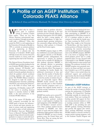 11
A Profile of an AGEP Institution: The
Colorado PEAKS Alliance
By Barbara E. Kraus and Christine Macdonald, The Graduate School, University of Colorado at Boulder
W
hen asked why he chose a
career path in academia
instead of industry, Charles
Glass replies: “There are very few
African American environmental engi-
neers in academia. I thought my presence
could make a difference.” Glass, who
earned his Ph.D. in civil engineering at
the University of Colorado at Boulder in
1997, is currently an assistant professor
of civil engineering at Howard
University. He is pleased that the
University of Colorado’s AGEP award
will help increase the successes that CU’s
minority students in science, math and
engineering have had at the University.
The National Science Foundation fund-
ed AGEP grant provides funding for the
new Colorado PEAKS Alliance, a part-
nership between CU-Boulder and
Colorado State University, to develop a
model of minority graduate education in
which the graduate schools coordinate
recruiting pipelines and support pro-
grams. The PEAKS Alliance initiatives
are designed to triple the number of
underrepresented minorities graduating
with Ph.D.s and entering the professori-
ate in the fields of science, math and
engineering. CU-Boulder, ranked 16th
in the nation in awarding doctoral
degrees to minority students in SME
fields, is the lead institution of the
Colorado PEAKS Alliance.
One of the reasons CU-Boulder and
CSU competed successfully for the
AGEP grant is because the infrastruc-
ture to recruit and retain minority stu-
dents in science, math and engineering
was nearly in place at both institutions.
CU-Boulder’s Sum-mer Multicultural
Access to Research Training (SMART)
program brings talented minority under-
graduates to campus to work with facul-
ty mentors on research projects and to
introduce them to graduate education.
Colorado State University is the lead
institution for the Colorado Alliance for
Minority Participation (LS CO-AMP),
which has built a strong pipeline of
minority undergraduates at eight bac-
calaureate-degree granting institutions,
five community colleges and four Native
American tribal partners in Colorado
and the Four Corners region.
The SMART program, begun in 1989,
has established a successful infrastructure
that supports diversity at CU-Boulder.
SMART provides undergraduates the
opportunity to prepare for graduate
school, and to consider CU-Boulder for
their graduate education. SMART is
also extremely effective in generating
high levels of faculty involvement in
campus diversity efforts. The program is
so rewarding for faculty, despite the
additional commitment of time and
energy, that the number of faculty who
volunteer to be mentors each year far
exceeds the number of students the pro-
gram can financially support. Many
SMART faculty mentors also learn
about and take part in other Graduate
School diversity programs—such as a
program that supports faculty travel to
minority-serving institutions to recruit
graduate students.
SMART also reaches out to current CU-
Boulder graduate students. Between 5
and 10 minority graduate students
receive a small stipend to facilitate the
rapid integration of the SMART interns
into CU-Boulder’s research environ-
ment. These graduate students become
committed to SMART, and often
remain in touch with the program after
graduating. Eight graduate students who
worked for SMART are now in faculty
positions across the United States and
Puerto Rico. They are among the best
recruiters for the program.
Charles Glass knows firsthand the bene-
fits of CU-Boulder’s SMART program.
After participating in SMART as an
undergraduate in 1991, Glass returned to
CU as a graduate student in order to
continue to work with his faculty men-
tor. Upon receiving his Ph.D. at CU-
Boulder, Glass taught at the University
of Nevada-Reno, and then landed his
current position at Howard, where he is
continuing the minority mentorship
cycle by sending his talented undergrad-
uates to the SMART program. SMART
was a key factor in inspiring Glass to
attend graduate school. “CU is a really
supportive place,” he says. “It wasn’t until
I participated in the SMART program
that I really learned to enjoy research and
thinking. The professors involved in the
SMART program were genuinely inter-
ested in our future and that’s one reason
why I decided to go to CU for graduate
school.” Glass is now excited about the
additional support and professional
opportunities that the Colorado PEAKS
Alliance will provide to minority gradu-
ate students.
Colorado’s AGEP Initiative
As part of the AGEP initiative to
increase the number of minority Ph.D.s
entering the professoriate, CU-Boulder
is offering 10 Chancel-lor’s Teaching
Fellowships annually for minority doc-
toral students. These new teaching fel-
lowships provide full support for first-
year minority doctoral students to serve
as teaching assistants within an SME
field. CSU is also providing two new
PEAKS graduate teaching fellowships
that provide full support plus tuition.
These teaching fellowships encourage
PEAKS students to become involved in
campus teacher training programs, such
as the Graduate Teacher Program and
Continued on next page
 