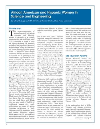 African American and Hispanic Women in
Science and Engineering
By Cheryl B. Leggon, Ph.D., Director of Women’s Studies, Wake Forest University
Introduction
T
he underrepresentation of
women in general, and African
American and Hispanic
women in particular, is a critically
important issue for the United States
(U.S.)—especially as people of color
are rapidly becoming the numerical
majority of the population. Women of
Hispanic origin (of any race) are one of
the fastest growing population groups
in the U.S. Who does science largely
determines who will do science insofar
as scientists act as gatekeepers who
determine who is qualified to be a sci-
entist. Scientists are humans who
bring their socio-cultural and histori-
cal backgrounds to the practice of sci-
ence. This background affects what is
studied, how it is studied, and how
results are to be used (Leggon, 1995).
An important prerequisite for dis-
cussing African Americans and
Hispanics in science and engineering
(S&E) is a clear specification of terms.
The term “African American” is used
to refer to Americans born in the
United States who are the biological,
socio-legal descendants of people with
origins in Africa. Particularly within
the context of data on the S&E work-
force, it is vital to distinguish between
Blacks born in the U.S., and non-U.S.-
born Blacks. Data that combine U.S.-
born-and-raised Blacks with Blacks
born and raised outside of the U.S. are
problematic because they greatly
underestimate the extent of African
American participation in S&E.
Moreover there are significant social
and cultural differences between
Blacks born in the U.S. and those born
and raised elsewhere. One of the most
noteworthy differences is that African
Americans were educated in a race-
and class-based school system (Weber
2001).
Just as the term “Black” obscures
important intergroup differences, the
term “Hispanic” is problematic for the
same reason. “Hispanic” is an umbrella
term encompassing Puerto Ricans,
Mexican Americans, Cubans, and peo-
ple with origins in Central and South
America. It obscures critical socio-eco-
nomic, cultural and historical differ-
ences among groups. For example,
Mexican Americans are different from
Puerto Ricans, and Puerto Ricans
who grew up on the island are
different from those who grew up on
the mainland. Puerto Ricans raised on
the mainland (sometimes called
“New Yoricans”) share similarities
with African Americans. Mexican
Americans (sometimes called “Chica-
nos”) are similar to Native Americans.
Data on the S&E workforce should be
disaggregated not only by race/ethnic-
ity but also by gender. Collecting data
by either race/ethnicity or gender
masks critical intra-group differences.
This is especially problematic for
women of color, such as African
Americans and Hispanics. Most stud-
ies do not focus on minority women in
science and engineering; those that do
rarely focus on the structural condi-
tions surrounding Ph.D. training
(MacLachlan, 2001). Often these
women tend to be in a “double bind” in
at least two ways. First, when they are
not included in either research on
women or research on African
Americans and Hispanics; second,
when they are included, but relegated
to footnotes or parenthetical discus-
sion. Although they share some issues
with white women and men of color,
women of color have issues and con-
cerns that differ from those of both
groups. It is my contention that issues
stemming from both race/ethnicity
and gender are not merely additive,
but synergistic. This article discusses
the underrepresentation of African
American and Hispanic women not
only in the S&E education pipeline,
but also in the S&E workplace.
S&E Education Pipeline
African American women and
Hispanic women comprise 75 percent
of the students at minority-serving
institutions (MSI). For these groups
MSIs include Historically Black
Colleges and Universities (HBCUs),
predominantly Hispanic-serving insti-
tutions (HSIs), and the University of
Puerto Rico (UPR) system. The UPR
system consists of three graduate cam-
puses and eight four-year colleges.
UPR is the baccalaureate-source insti-
tution for approximately 20 percent of
all science, mathematics, engineering
and technology (SMET) doctoral
degrees earned by Hispanics in the
U.S. (Weiner, 2000). Similarly,
HBCUs are major producers of
African American students who later
earn doctorates in the biological and
physical sciences (Leggon and
Pearson, 1997).
At the undergraduate level in MSIs,
Hispanic and African American
women are well represented in mathe-
matics, physics, and computer science.
At the graduate level, although both
Hispanic and African American
6
continued on next page 7
 
