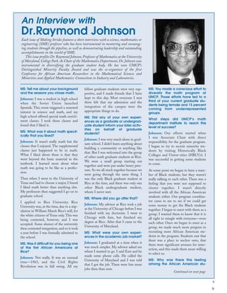 9
An Interview with
Dr.Raymond Johnson
MS: Tell me about your background
and the reasons you chose math.
Johnson: I was a student in high school
when the Soviet Union launched
Sputnik. This event triggered a renewed
interest in science and math, and my
high school offered special math enrich-
ment classes. I took those classes and
found that I liked it.
MS: What was it about math specif-
ically that you liked?
Johnson: It wasn’t really math but the
classes that I enjoyed. The supplemental
classes just happened to be in math.
What I liked about them is that they
went beyond the basic material in the
textbook. I learned more about what
math was going to be like as a profes-
sion.
Then when I went to the University of
Texas and had to choose a major, I found
I liked math better than anything else.
My professors then suggested I go on to
graduate school.
I applied to Rice University. Rice
University was, at the time, due to a stip-
ulation in William Marsh Rice’s will, for
the white citizens of Texas only.This was
being contested, however, and I was
accepted. Some alumni of the university
then contested integration, and so it took
a year before I was formally admitted to
the school.
MS: Was it difficult for you being one
of the first African Americans at
Rice?
Johnson: Not really. It was an unusual
time—1963, and the Civil Rights
Revolution was in full swing. All my
fellow graduate students were very sup-
portive, and I made friends that I have
kept to this day. Most everyone I met
there felt that my admission and the
integration of the campus were the
appropriate things to do.
MS: Did any of your own experi-
ences as a graduate or undergrad-
uate student inform your later activ-
ities on behalf of graduate
students?
Johnson: I was very much alone in grad-
uate school. I didn’t learn anything about
building a community or anything like
that. But I was welcomed into the group
of other math graduate students at Rice.
We were a small group starting out
together and were put under heavy pres-
sure. So we all stuck together because we
were going through the same thing. I
was the only Black graduate student at
Rice at the time, and there was only one
other Black undergraduate student,
whom I never met.
MS: Where did you go after that?
Johnson: My advisor at Rice took a job
at the University of Chicago before I was
finished with my doctorate. I went to
Chicago with him, but finished my
degree at Rice. After that I came to the
University of Maryland.
MS: What were your own experi-
ences in the academic job market?
Johnson: I graduated at a time when it
was much simpler. My advisor asked me
where I wanted to go. I said East and he
made some phone calls. He called the
University of Maryland and I was told
that I got the job. There were lots more
jobs then than now.
MS: You made a conscious effort to
diversify the math program at
UMCP. Those efforts have led to a
third of your current graduate stu-
dents being female and 15 percent
coming from underrepresented
groups.
What steps did UMCP’s math
department institute to reach this
level of success?
Johnson: Our efforts started when
I was Associate Chair with direct
responsibility for the graduate program.
I began to try to recruit minority stu-
dents by visiting Historically Black
Colleges and Univer-sities (HBCUs). I
was successful in getting some students
to come.
At some point we began to have a num-
ber of Black students, but they weren’t
really talking to each other. There was a
feeling that you were not supposed to
cluster together. I wasn’t directly
involved with all the African American
students either. Our program coordina-
tor came to me to see if we could get
some money to get the Black students
together. I began to meet with them as a
group. I wanted them to know that it is
all right to mingle with everyone—even
each other. Once we began to meet as a
group, we made much more progress in
recruiting more African American stu-
dents to the program. Students saw that
there was a place to anchor onto, that
there were significant avenues for inter-
action, and this made them more willing
to select us.
MS: Why was there this feeling
among the African American stu-
Each issue of Making Strides features a short interview with a science, mathematics or
engineering (SME) professor who has been instrumental in mentoring and encourag-
ing students through the pipeline, as well as demonstrating leadership and outstanding
accomplishments in the world of SME.
This issue profiles Dr. Raymond Johnson, Professor of Mathematics at the University
of Maryland, College Park. As Chair of the Mathematics Department, Dr. Johnson was
instrumental in diversifying the graduate student body. He has won UMCP’s
Distinguished Minority Faculty Award and was the co-organizer of the first
Conference for African American Researchers in the Mathematical Sciences and
Minorities and Applied Mathematics: Connections to Industry and Laboratories.
Continued on next page
9
 