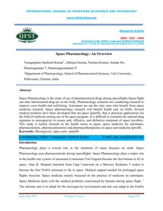 INTERNATIONAL JOURNAL OF FRONTIERS IN SCIENCE AND TECHNOLOGY
www.ijfstonline.org
Research Article
ISSN 2321 – 0494
Indexed in CAS, OPEN J-gate and GOOGLE SCHOLAR
Received on: 10.10.15, Revised and Accepted on:2.11.2015
Jully-Sep-2015 Volume 3 Issue 3 Page 228
Space Pharmacology: An Overview
Venugopalan Santhosh Kumar*
, Abhijeet Kumar, Neelam Kumari, Sundar Sri,
Shanmugarajan T, Shanmugasundaram P
1
Department of Pharmacology, School of Pharmaceutical Sciences, Vels University,
Pallavaram, Chennai, India
Abstract
Space Pharmacology is the study of use of pharmaceutical drugs during spaceflights Space flight
can alter administered drug act on the body. Pharmacology scientists are conducting research to
improve crew health and well-being. Astronauts are not the only ones who benefit from space
medicine research. Space pharmacology research will benefit health care on Earth. Several
medical products have been developed that are space spinoffs, that is practical applications for
the field of medicine arising out of the space program. It is difficult to conclude the optimal drug
regimens in microgravity to ensure safe, effective, and definitive treatment of space travellers.
This study is mainly focused on the health issues in space, space medicine for astronauts,
pharmacokinetic, pharmacodynamics and pharmacotherapeutics in space and medicine spinoffs.
Keywords: Microgravity, space suits, spinoffs
Corresponding Author: Venugopalan Santhosh Kumar E-mail: natu_sea@hotmail.com
Introduction
Pharmacology plays a crucial role in the treatment of many diseases on earth. Space
Pharmacology uses pharmaceuticals during spaceflights. Space Pharmacology plays a major role
in the health care system of astronauts.Cosmonaut Yuri Gagarin became the first human to fly in
space. Alan B. Shepard launched from Cape Canaveral on a Mercury Redstone 3 rocket to
become the first NASA astronaut to fly in space. Medical support needed for prolonged space
flights missions. Space medicine mainly focussed on the practice of medicine on astronauts.
Space Medicine deals with the medical problems experienced by humans during space flight. 1
The ultimate aim is to adopt for the microgravity environment and also can adapt to the Earth's
 