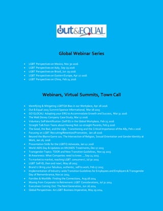 Global Webinar Series
 LGBT Perspectives on Mexico, Nov 30 2016
 LGBT Perspectives on Italy, Sep 29 2016
 LGBT Perspectives on Brazil, Jun 29 2016
 LGBT Perspectives on EasternEurope, Apr 27 2016
 LGBT Perspectives on China, Feb 24 2016
Webinars, Virtual Summits, Town Call
 Identifying & Mitigating LGBTQA Bias in our Workplace, Apr 28 2016
 Out & Equal 2015 Summit Sponsor Informational, Mar 18 2015
 GO GLOCAL! Adapting your ERG to AccommodateGrowth and Success, Mar 31 2016
 The Walt Disney Company CaseStudy, Mar 17 2016
 Voluntary Self Identification (Self ID) in the Global Workplace, Feb 25 2016
 Straight Talk from Teens about Having Not-so-straight Parents, Feb 9 2016
 The Good, the Bad, and the Ugly: Transitioning and the Critical Importance of the Ally, Feb 2 2016
 Focusing on LGBT Recruiting/Retention/Promotion, Jan 28 2016
 Beyond the BlameGame 101: The Intersection of Religion, Sexual Orientation and Gender Identity at
Work, Jan 26, 2016
 Presentation Skills for the LGBTQ Advocate, Jan 12 2016
 World AIDS Day & Updates on HIV/AIDS Treatments, Dec17 2015
 Transgender Topics: TDOR and New Transition Guidelines, Nov 19 2015
 Bi Awareness: What Companies need to know..., Sep 24 2015
 To market to market, reaching LGBT consumers!, Jul 30 2015
 LGBT Self-ID, then and now!, May 28 2015
 Brand U: Bring your fabulous, authentic, self to work, Feb 17 2015
 Implementation of Industry-wideTransition Guidelines for Employees and Employers & Transgender
Day of Remembrance, Nov20 2014
 Families & Worklife: Finding the Connections, Aug 28 2014
 Moving from Corporate to Retirement: LGBT Considerations, Jul 31 2014
 Executives Coming Out: The Next Generation, Jun 26 2014
 Global Perspectives: An LGBT Business Imperative, May 29 2014
 