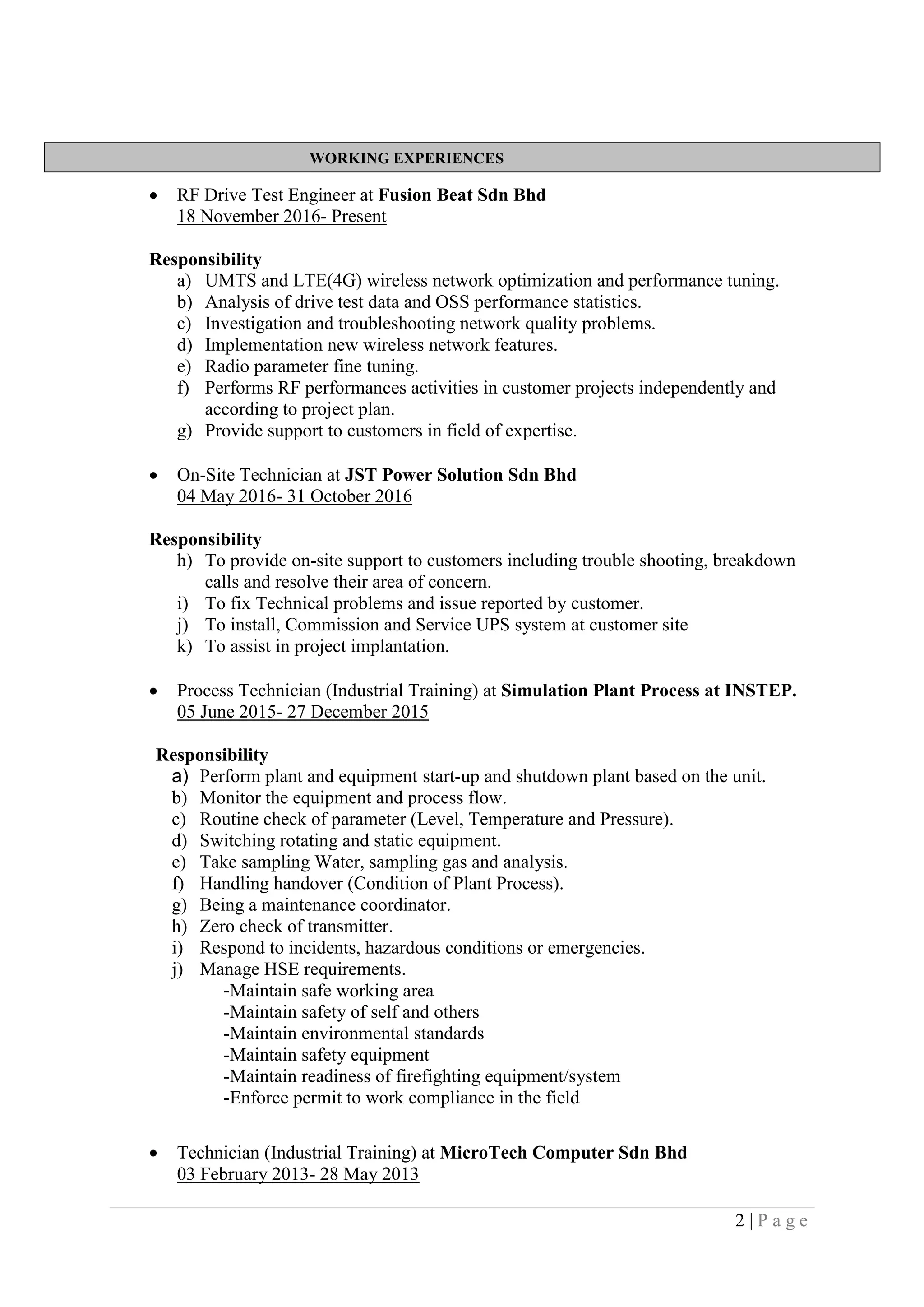 2 | P a g e
WORKING EXPERIENCES
 RF Drive Test Engineer at Fusion Beat Sdn Bhd
18 November 2016- Present
Responsibility
a) UMTS and LTE(4G) wireless network optimization and performance tuning.
b) Analysis of drive test data and OSS performance statistics.
c) Investigation and troubleshooting network quality problems.
d) Implementation new wireless network features.
e) Radio parameter fine tuning.
f) Performs RF performances activities in customer projects independently and
according to project plan.
g) Provide support to customers in field of expertise.
 On-Site Technician at JST Power Solution Sdn Bhd
04 May 2016- 31 October 2016
Responsibility
h) To provide on-site support to customers including trouble shooting, breakdown
calls and resolve their area of concern.
i) To fix Technical problems and issue reported by customer.
j) To install, Commission and Service UPS system at customer site
k) To assist in project implantation.
 Process Technician (Industrial Training) at Simulation Plant Process at INSTEP.
05 June 2015- 27 December 2015
Responsibility
a) Perform plant and equipment start-up and shutdown plant based on the unit.
b) Monitor the equipment and process flow.
c) Routine check of parameter (Level, Temperature and Pressure).
d) Switching rotating and static equipment.
e) Take sampling Water, sampling gas and analysis.
f) Handling handover (Condition of Plant Process).
g) Being a maintenance coordinator.
h) Zero check of transmitter.
i) Respond to incidents, hazardous conditions or emergencies.
j) Manage HSE requirements.
-Maintain safe working area
-Maintain safety of self and others
-Maintain environmental standards
-Maintain safety equipment
-Maintain readiness of firefighting equipment/system
-Enforce permit to work compliance in the field
 Technician (Industrial Training) at MicroTech Computer Sdn Bhd
03 February 2013- 28 May 2013
 