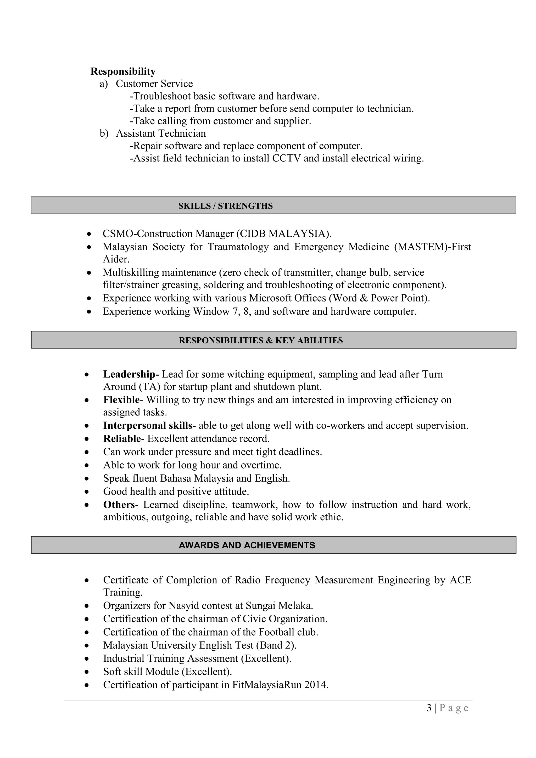 3 | P a g e
SKILLS / STRENGTHS
RESPONSIBILITIES & KEY ABILITIES
AWARDS AND ACHIEVEMENTS
Responsibility
a) Customer Service
-Troubleshoot basic software and hardware.
-Take a report from customer before send computer to technician.
-Take calling from customer and supplier.
b) Assistant Technician
-Repair software and replace component of computer.
-Assist field technician to install CCTV and install electrical wiring.
 CSMO-Construction Manager (CIDB MALAYSIA).
 Malaysian Society for Traumatology and Emergency Medicine (MASTEM)-First
Aider.
 Multiskilling maintenance (zero check of transmitter, change bulb, service
filter/strainer greasing, soldering and troubleshooting of electronic component).
 Experience working with various Microsoft Offices (Word & Power Point).
 Experience working Window 7, 8, and software and hardware computer.
 Leadership- Lead for some witching equipment, sampling and lead after Turn
Around (TA) for startup plant and shutdown plant.
 Flexible- Willing to try new things and am interested in improving efficiency on
assigned tasks.
 Interpersonal skills- able to get along well with co-workers and accept supervision.
 Reliable- Excellent attendance record.
 Can work under pressure and meet tight deadlines.
 Able to work for long hour and overtime.
 Speak fluent Bahasa Malaysia and English.
 Good health and positive attitude.
 Others- Learned discipline, teamwork, how to follow instruction and hard work,
ambitious, outgoing, reliable and have solid work ethic.
 Certificate of Completion of Radio Frequency Measurement Engineering by ACE
Training.
 Organizers for Nasyid contest at Sungai Melaka.
 Certification of the chairman of Civic Organization.
 Certification of the chairman of the Football club.
 Malaysian University English Test (Band 2).
 Industrial Training Assessment (Excellent).
 Soft skill Module (Excellent).
 Certification of participant in FitMalaysiaRun 2014.
 