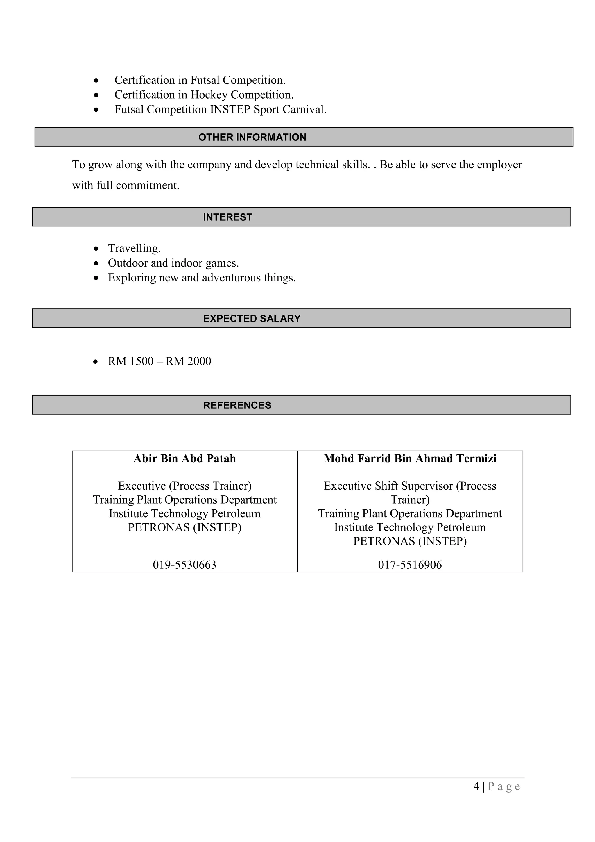 4 | P a g e
OTHER INFORMATION
INTEREST
EXPECTED SALARY
REFERENCES
 Certification in Futsal Competition.
 Certification in Hockey Competition.
 Futsal Competition INSTEP Sport Carnival.
To grow along with the company and develop technical skills. . Be able to serve the employer
with full commitment.
 Travelling.
 Outdoor and indoor games.
 Exploring new and adventurous things.
 RM 1500 – RM 2000
Abir Bin Abd Patah
Executive (Process Trainer)
Training Plant Operations Department
Institute Technology Petroleum
PETRONAS (INSTEP)
019-5530663
Mohd Farrid Bin Ahmad Termizi
Executive Shift Supervisor (Process
Trainer)
Training Plant Operations Department
Institute Technology Petroleum
PETRONAS (INSTEP)
017-5516906
 