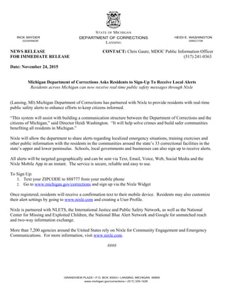 RICK SNYDER
GOVERNOR
STATE OF MICHIGAN
DEPARTMENT OF CORRECTIONS
LANSING
HEIDI E. WASHINGTON
DIRECTOR
NEWS RELEASE CONTACT: Chris Gautz, MDOC Public Information Officer
FOR IMMEDIATE RELEASE (517) 241-0363
Date: November 24, 2015
Michigan Department of Corrections Asks Residents to Sign-Up To Receive Local Alerts
Residents across Michigan can now receive real time public safety messages through Nixle
(Lansing, MI) Michigan Department of Corrections has partnered with Nixle to provide residents with real-time
public safety alerts to enhance efforts to keep citizens informed.
“This system will assist with building a communication structure between the Department of Corrections and the
citizens of Michigan,” said Director Heidi Washington. “It will help solve crimes and build safer communities
benefiting all residents in Michigan.”
Nixle will allow the department to share alerts regarding localized emergency situations, training exercises and
other public information with the residents in the communities around the state’s 33 correctional facilities in the
state’s upper and lower peninsulas. Schools, local governments and businesses can also sign up to receive alerts.
All alerts will be targeted geographically and can be sent via Text, Email, Voice, Web, Social Media and the
Nixle Mobile App in an instant. The service is secure, reliable and easy to use.
To Sign Up:
1. Text your ZIPCODE to 888777 from your mobile phone
2. Go to www.michigan.gov/corrections and sign up via the Nixle Widget
Once registered, residents will receive a confirmation text to their mobile device. Residents may also customize
their alert settings by going to www.nixle.com and creating a User Profile.
Nixle is partnered with NLETS, the International Justice and Public Safety Network, as well as the National
Center for Missing and Exploited Children, the National Blue Alert Network and Google for unmatched reach
and two-way information exchange.
More than 7,200 agencies around the United States rely on Nixle for Community Engagement and Emergency
Communications. For more information, visit www.nixle.com.
####
GRANDVIEW PLAZA • P.O. BOX 30003 • LANSING, MICHIGAN 48909
www.michigan.gov/corrections • (517) 335-1426
 