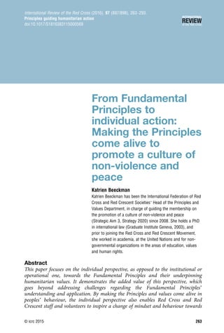 From Fundamental
Principles to
individual action:
Making the Principles
come alive to
promote a culture of
non-violence and
peace
Katrien Beeckman
Katrien Beeckman has been the International Federation of Red
Cross and Red Crescent Societies’ Head of the Principles and
Values Department, in charge of guiding the membership on
the promotion of a culture of non-violence and peace
(Strategic Aim 3, Strategy 2020) since 2008. She holds a PhD
in international law (Graduate Institute Geneva, 2003), and
prior to joining the Red Cross and Red Crescent Movement,
she worked in academia, at the United Nations and for non-
governmental organizations in the areas of education, values
and human rights.
Abstract
This paper focuses on the individual perspective, as opposed to the institutional or
operational one, towards the Fundamental Principles and their underpinning
humanitarian values. It demonstrates the added value of this perspective, which
goes beyond addressing challenges regarding the Fundamental Principles’
understanding and application. By making the Principles and values come alive in
peoples’ behaviour, the individual perspective also enables Red Cross and Red
Crescent staff and volunteers to inspire a change of mindset and behaviour towards
International Review of the Red Cross (2016), 97 (897/898), 263–293.
Principles guiding humanitarian action
doi:10.1017/S1816383115000569
© icrc 2015 263
 
