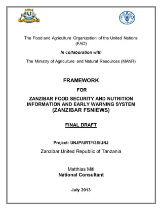 The Food and Agriculture Organization of the United Nations
(FAO)
In collaboration with
The Ministry of Agriculture and Natural Resources (MANR)
FRAMEWORK
FOR
ZANZIBAR FOOD SECURITY AND NUTRITION
INFORMATION AND EARLY WARNING SYSTEM
(ZANZIBAR FSNIEWS)
FINAL DRAFT
Project: UNJP/URT/138/UNJ
Zanzibar,United Republic of Tanzania
Matthias Miti
National Consultant
July 2013
 