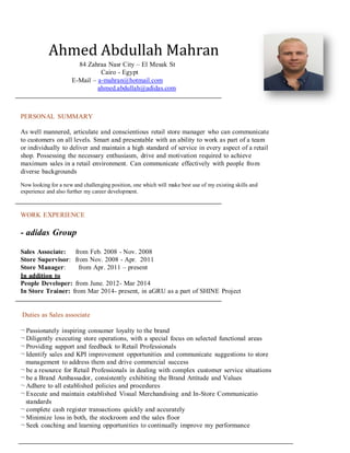 Ahmed Abdullah Mahran
84 Zahraa Nasr City – El Mesak St
Cairo - Egypt
E-Mail – a-mahran@hotmail.com
ahmed.abdullah@adidas.com
PERSONAL SUMMARY
As well mannered, articulate and conscientious retail store manager who can communicate
to customers on all levels. Smart and presentable with an ability to work as part of a team
or individually to deliver and maintain a high standard of service in every aspect of a retail
shop. Possessing the necessary enthusiasm, drive and motivation required to achieve
maximum sales in a retail environment. Can communicate effectively with people from
diverse backgrounds
Now looking for a new and challenging position, one which will make best use of my existing skills and
experience and also further my career development.
WORK EXPERIENCE
- adidas Group
Sales Associate: from Feb. 2008 - Nov. 2008
Store Supervisor: from Nov. 2008 - Apr. 2011
Store Manager: from Apr. 2011 – present
In addition to
People Developer: from June. 2012- Mar 2014
In Store Trainer: from Mar 2014- present, in aGRU as a part of SHINE Project
Duties as Sales associate
¬ Passionately inspiring consumer loyalty to the brand
¬ Diligently executing store operations, with a special focus on selected functional areas
¬ Providing support and feedback to Retail Professionals
¬ Identify sales and KPI improvement opportunities and communicate suggestions to store
management to address them and drive commercial success
¬ be a resource for Retail Professionals in dealing with complex customer service situations
¬ be a Brand Ambassador, consistently exhibiting the Brand Attitude and Values
¬ Adhere to all established policies and procedures
¬ Execute and maintain established Visual Merchandising and In-Store Communicatio
standards
¬ complete cash register transactions quickly and accurately
¬ Minimize loss in both, the stockroom and the sales floor
¬ Seek coaching and learning opportunities to continually improve my performance
 
