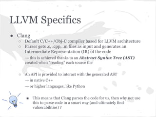 LLVM Specifics
● Clang
○ Default C/C++/Obj-C compiler based for LLVM architecture
○ Parser gets .c, .cpp, .m files as input and generates an
Intermediate Representation (IR) of the code
→ this is achieved thanks to an Abstract Syntax Tree (AST)
created when “reading” each source file
○ An API is provided to interact with the generated AST
→ in native C++
→ or higher languages, like Python
■ This means that Clang parses the code for us, then why not use
this to parse code in a smart way (and ultimately find
vulnerabilities) ?
 