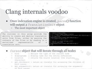 Clang internals voodoo
The routines in this group provide the
ability to create and destroy translation
units from files, either by parsing the
contents of the files or by reading in a
serialized representation of a
translation unit.
● Once indexation engine is created, parse() function
will output a TranslationUnit object
○ The most important object
● Cursor object that will iterate through all nodes
○ kind : declare the type of the current node
○ displayname : display name for the entity referenced
○ location : returns the source location (the starting
character)
○ get_children() : return an iterator for accessing the children of
this cursor
○ get_arguments(): return an iterator for accessing the arguments
of this cursor
 