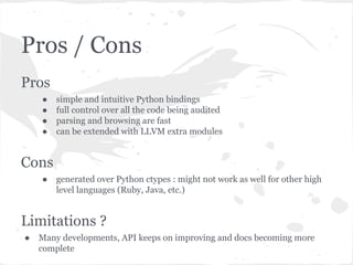 Pros / Cons
Pros
● simple and intuitive Python bindings
● full control over all the code being audited
● parsing and browsing are fast
● can be extended with LLVM extra modules
Cons
● generated over Python ctypes : might not work as well for other high
level languages (Ruby, Java, etc.)
Limitations ?
● Many developments, API keeps on improving and docs becoming more
complete
 