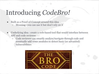 Introducing CodeBro!
● Built as a Proof-of-Concept around this idea
○ Meaning : you can use it but don’t rely on it
● Underlying idea : create a web-based tool that would interface between
AST and code reviewer
○ Code reviewer can smartly analyse/navigate through code and
eventually add some modules to detect basic (or advanced)
vulnerabilities
 