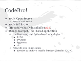 CodeBro!
● 100% Open-Source
○ Beer-Ware License
● 100% full Python
● (Hopefully) Easily installable (pip)
● Django (compat. 1.5+) based application
○ combines many cool Python based technologies
■ PyDot
■ PyCharm
■ Pygments
■ etc.
○ Allows to keep things simple
■ 1 project to audit = 1 specific database (default : SQLite)
 