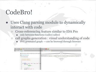CodeBro!
● Uses Clang parsing module to dynamically
interact with code
○ Cross-referencing feature similar to IDA Pro
■ only between functions (caller/callee)
○ call graphs generation : visual understanding of code
■ SVG generated graph → can be browsed through browser
 