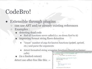 CodeBro!
● Extensible through plugins
○ can use AST and/or already existing references
○ Examples :
■ detecting dead code
● find all functions never called (i.e. no down Xref to it)
■ improving format string flaws detection
● “count” number of args for known functions (printf, sprintf,
etc.) and parse the arguments
● detect formatted string wrapping functions (based on former
calls)
■ (in a limited extent)
detect use-after-free like this →
 