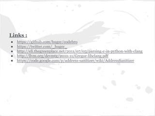 Links :
● https://github.com/hugsy/codebro
● https://twitter.com/_hugsy_
● http://eli.thegreenplace.net/2011/07/03/parsing-c-in-python-with-clang
● http://llvm.org/devmtg/2010-11/Gregor-libclang.pdf
● https://code.google.com/p/address-sanitizer/wiki/AddressSanitizer
 