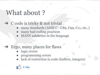 What about ?
➔ C code is tricky & not trivial
● many standards (ANSI C - C89, C99, C11, etc..)
● many bad coding practices
● MANY subtleties in the language
➔ Ergo, many places for flaws
● logic errors
● programming errors
● lack of restriction in code (buffers, integers)
I like
 