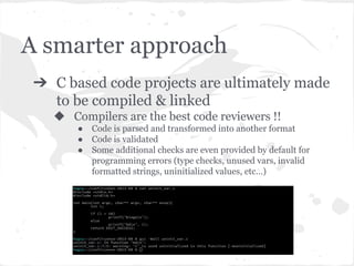 A smarter approach
➔ C based code projects are ultimately made
to be compiled & linked
◆ Compilers are the best code reviewers !!
● Code is parsed and transformed into another format
● Code is validated
● Some additional checks are even provided by default for
programming errors (type checks, unused vars, invalid
formatted strings, uninitialized values, etc…)
 