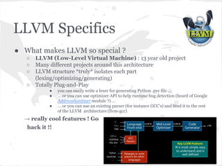 LLVM Specifics
● What makes LLVM so special ?
○ LLVM (Low-Level Virtual Machine) : 13 year old project
○ Many different projects around this architecture
○ LLVM structure *truly* isolates each part
(lexing/optimizing/generating)
○ Totally Plug-and-Play
● you can easily write a lexer for generating Python .pyc file ...
● … or you can use optimizer API to help runtime bug detection (heard of Google
AddressSanitizer module ?) …
● … or you can use an existing parser (for instance GCC’s) and bind it to the rest
of the LLVM architecture (llvm-gcc)
→ really cool features ! Go
hack it !!
 