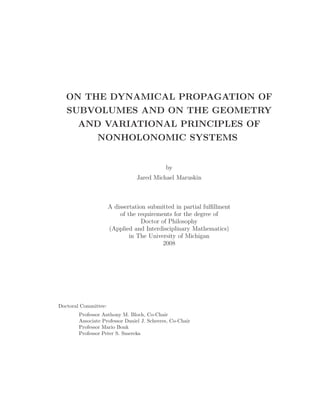 ON THE DYNAMICAL PROPAGATION OF 
SUBVOLUMES AND ON THE GEOMETRY 
AND VARIATIONAL PRINCIPLES OF 
NONHOLONOMIC SYSTEMS 
by 
Jared Michael Maruskin 
A dissertation submitted in partial fulfillment 
of the requirements for the degree of 
Doctor of Philosophy 
(Applied and Interdisciplinary Mathematics) 
in The University of Michigan 
2008 
Doctoral Committee: 
Professor Anthony M. Bloch, Co-Chair 
Associate Professor Daniel J. Scheeres, Co-Chair 
Professor Mario Bonk 
Professor Peter S. Smereka 
 