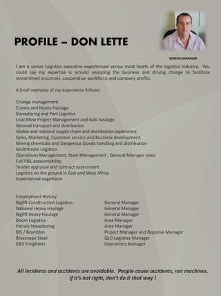PROFILE – DON LETTE
I am a senior Logistics executive experienced across most facets of the logistics industry. You
could say my expertise is around analyzing the business and driving change to facilitate
streamlined processes, cooperative workforce and company profits.
A brief overview of my experience follows:
Change management
Cranes and Heavy Haulage
Stevedoring and Port Logistics
Coal Mine Project Management and bulk haulage
General transport and distribution
Global and national supply chain and distribution experience
Sales, Marketing, Customer service and Business development
Mining chemicals and Dangerous Goods handling and distribution
Multimodal Logistics
Operations Management, State Management , General Manager roles
Full P&L accountability
Tender appraisal and contract assessment
Logistics on the ground in East and West Africa
Experienced negotiator
Employment History:
Biglift Condtruction Logistics General Manager
National Heavy Haulage General Manager
Biglift Heavy Haulage General Manager
Boom Logistics Area Manager
Patrick Stevedoring Area Manager
BIS / Brambles Project Manager and Regional Manager
Bluescope Steel QLD Logistics Manager
K&S Freighters Operations Manager
All incidents and accidents are avoidable. People cause accidents, not machines.
If it’s not right, don’t do it that way !
GENERAL MANAGER
 