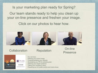 W e
Is your marketing plan ready for Spring?
Our team stands ready to help you clean up
your on-line presence and freshen your image.
Click on our photos to hear how.
Collaboration Reputation
On-line
Presence
Our services:
Defining your brand image
Creating/updating your website
Developing your PR & marketing plan
Defining your target audience
Telling your company’s story
Preparing you for public events and trade shows
 
