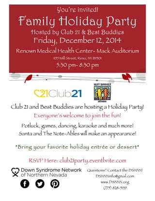 Club 21 and Best Buddies are hosting a Holiday Party!
Everyone’s welcome to join the fun!
Potluck, games, dancing, karaoke and much more!
Santa and The Note-Ables will make an appearance!
*Bring your favorite holiday entrée or dessert*
RSVP Here: club21party.eventbrite.com
You’re invited!
Family Holiday Party
Hosted by Club 21 & Best Buddies
Friday, December 12, 2014
Renown Medical Health Center- Mack Auditorium
1155 Mill Street, Reno, NV 89501
5:30 pm- 8:30 pm
Questions? Contact the DSNNN!
DSNNNinfo@gmail.com
www.DSNNN.org
(775) 828-5159
 