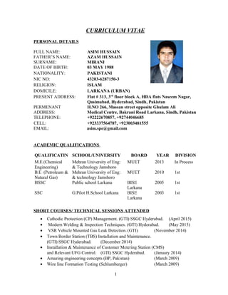 CURRICULUM VITAE
PERSONAL DETAILS
FULL NAME: ASIM HUSSAIN
FATHER’S NAME: AZAM HUSSAIN
SURNAME: MIRANI
DATE OF BIRTH: 03 MAY 1988
NATIONALITY: PAKISTANI
NIC NO: 43203-6287150-3
RELIGION: ISLAM
DOMICILE: LARKANA (URBAN)
PRESENT ADDRESS: Flat # 313, 3rd
floor block A, HDA flats Naseem Nagar,
Qasimabad, Hyderabad, Sindh, Pakistan
PERMENANT H.NO 266, Massan street opposite Ghulam Ali
ADDRESS: Medical Centre, Bakrani Road Larkana, Sindh, Pakistan
TELEPHONE: +92222670857, +92744046685
CELL: +923337564787, +923003481555
EMAIL: asim.spe@gmail.com
ACADEMIC QUALIFICATIONS
QUALIFICATIN SCHOOL/UNIVERSITY BOARD YEAR DIVISION
M.E (Chemical
Engineering)
Mehran University of Eng:
& Technology Jamshoro
MUET 2013 In Process
B.E (Petroleum &
Natural Gas)
Mehran University of Eng:
& technology Jamshoro
MUET 2010 1st
HSSC Public school Larkana BISE
Larkana
2005 1st
SSC G.Pilot H.School Larkana BISE
Larkana
2003 1st
SHORT COURSES/ TECHNICAL SESSIONS ATTENDED
• Cathodic Protection (CP) Management. (GTI) SSGC Hyderabad. (April 2015)
• Modern Welding & Inspection Techniques. (GTI) Hyderabad. (May 2015)
• VSR Vehicle Mounted Gas Leak Detection. (GTI) (November 2014)
• Town Border Station (TBS) Installation and Maintenance.
(GTI) SSGC Hyderabad. (December 2014)
• Installation & Maintenance of Customer Metering Station (CMS)
and Relevant UFG Control. (GTI) SSGC Hyderabad. (January 2014)
• Amazing engineering concepts (BP, Pakistan) (March 2009)
• Wire line Formation Testing (Schlumberger) (March 2009)
1
 