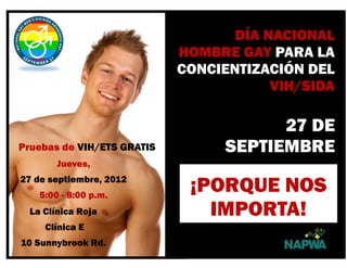 Pruebas de VIH/ETS GRATIS
Jueves,
27 de septiembre, 2012
5:00 - 8:00 p.m.
La Clínica Roja
Clínica E
10 Sunnybrook Rd.
FIFTH
DÍA NACIONAL
HOMBRE GAY PARA LA
CONCIENTIZACIÓN DEL
VIH/SIDA
27 DE
SEPTIEMBRE
¡PORQUE NOS
IMPORTA!
 