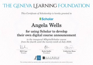The Geneva Learning Foundation
for using Scholar to develop
their own digital course announcement
in the inaugural #DigitalScholar course
from the fourth until the twenty-ninth of July 2016.
This Certificate of Scholarship is hereby granted to
Scholar
The certificate holder has agreed to show upon request the work produced in the context of this course.
Bill Cope
Trustee
Reda Sadki
President
Catherine Russ
Trustee
Angela Wells
 