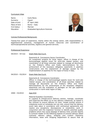 1
Curriculum Vitae
Name : Carlo Maria
Surname : Caputi
Date of bird : 8th
April 1965
Place of bird : Rome – Italy
Civil status : Married
Education : Graduated Agriculture Sciences
Concise Professional Background:
Twenty-five years of experience, mainly within the energy sector, with responsibilities in
legal/technical scenarios, management of human resources and coordination of
technical/operational activities, logistics and general services.
Professional Experience
04/2014 – till now Snam Rete Gas S.p.A.
Easements & Concessions Senior Coordinator.
On investment projects for Sicily region, officer in charge of the
technical/legal aspects (even for work-site related issues), and
coordination of all those activities related to manage all documents
on the Prefect’s Office and Public Administrations for the
achievement of the necessary obligatory easements in pipelines
constructions and the assessment of damage caused by the
implementation of pipelines for the region of Sicily in Italy.
04/2010 – 03/2014 Snam Rete Gas S.p.A.
Easements & Concessions Coordinator.
Officer in charge of the technical/legal aspects (even for work-site
related issues), and coordination of all those activities related to
manage all documents on the Prefect’s Office and Public
Administrations for the achievement of the necessary obligatory
easements and the evaluation of damages on the gas pipelines
construction in north-west region of Italy.
2008 – 03/2010 Agip KCO
Material Expeditor Coordinator.
In Logistics & Infrastructure Delivery section, manage, coordinate
and supervise the follow up on key delivery milestones, as stated in
the contract to ensure delivery on time; initiate prompt actions if
milestones event on schedules are not met; ensure that the delivery
event take place in accordance with contractual agreements and
resolve any exceptions, discrepancies or constraints; work in
conjunction with the inspection function to identify potential quality
problems which may cause slippage of delivery time; provide reports
to Contract Holder on the following aspects of contract delivery detail
contracts delivery status, shipping and Custom Clearance
information, liaise with Shipping Department to assure that all
 