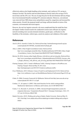 Page 16 of 39
Dept of Infrastructure Engineering. Research Paper for CVEN90022,
Copyright © Yuchen Cao, Zhao Liu 2014.
effectively achieves the freight bundling at the terminals, and it achieves 53% saving in
distances traveled. The shorter total travelled distances directly lead to the savings of 43%
travel times and the 24% cost. The use of cargo bicycles for the last kilometer delivery brings
lots of environmental benefits including 85% emission reduction. Moreover, conventional
vans removed from CBD release noise and pollution caused by congestions and increased the
urban amenity. Overall, the proposed model can brings sufficient benefits in terms of the
economic, environmental and social aspects.
However, the real city logistics network is far more complicated than the model has been
developed. Further research need to be conducted to ensure more efficient city logistics
network including more accurate demand estimation, goods types, verification on the
feasibility of the terminals, vehicle types, sensitivity analysis and validation of the model.
References
Alex.R. (2013). Australia’s Carbon Tax. Retrieved from http://instituteforenergyresearch.org/wp-
content/uploads/2013/09/IER_AustraliaCarbonTaxStudy.pdf
Allen, J. (2005). Urban Freight Consolidation Centres. Retrieved from
http://www.researchgate.net/profile/Allan_Woodburn/publication/228761468_Urban_Freight
_Consolidation_Centres_Final_Report/links/00b49529f5794a4973000000.pdf
Browne, M. (2014). Increase urban freight efficiency with delivery and servicing plan. Retrieved from
http://www.researchgate.net/profile/Paulus_Aditjandra/publication/267628526_Increase_urba
n_freight_efficiency_with_delivery_and_servicing_plan/links/5465190a0cf2f5eb17ff3679.pdf
Charting Transport. (2013). Trends in Melbourne Traffic | Charting Transport on WordPress.com.
Charting Transport. Retrieved May 29, 2015, from
http://chartingtransport.com/2010/10/31/trends-in-melbourne-traffic/
City of Melbourne. (2015, February). Census of Land Use and Employment (CLUE). Retrieved from
https://www.melbourne.vic.gov.au/AboutMelbourne/Statistics/CityEconomy/Pages/CLUE.asp
x
Clarke, H. (2006). Economic Framework for Melbourne. Retrieved from http://press.anu.edu.au/wp-
content/uploads/2011/06/13-1-a-5.pdf
Cordeau, J. F., & Laporte, G. (2005). Tabu search heuristics for the vehicle routing problem.
Metaheuristic Optimization via Memory and Evolution. doi:10.1007/BF02579017
Crainic, T. G., Ricciardi, N., & Storchi, G. (2004). Advanced freight transportation systems for
congested urban areas. Transportation Research Part C: Emerging Technologies, 12(2), 119–
137. doi:10.1016/j.trc.2004.07.002
Deakin University. (2015). Walking and cycling to Deakin. Deakin University. Retrieved May 29,
2015, from http://www.deakin.edu.au/life-at-deakin/get-to-deakin/walking-and-cycling-to-
deakin
 